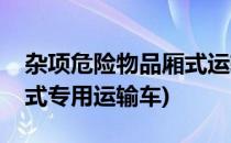 杂项危险物品厢式运输车如何选购(危险品厢式专用运输车)