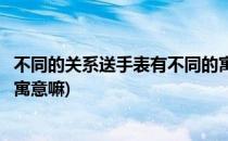 不同的关系送手表有不同的寓意(不同的关系送手表有不同的寓意嘛)