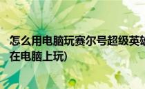 怎么用电脑玩赛尔号超级英雄手游(电脑版)(赛尔号手游怎么在电脑上玩)