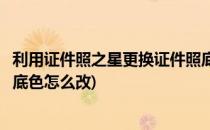 利用证件照之星更换证件照底色(利用证件照之星更换证件照底色怎么改)
