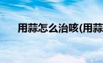 用蒜怎么治咳(用蒜怎么治咳嗽最有效)