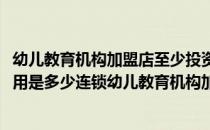幼儿教育机构加盟店至少投资多少钱(开一家幼儿教育加盟费用是多少连锁幼儿教育机构加盟)