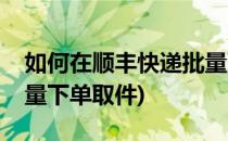 如何在顺丰快递批量下单(如何在顺丰快递批量下单取件)