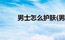 男士怎么护肤(男士怎么护肤美白)