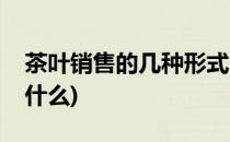 茶叶销售的几种形式(茶叶销售的几种形式是什么)