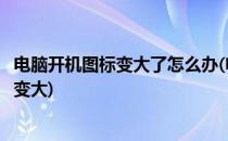 电脑开机图标变大了怎么办(电脑开机图标变大了怎么办字也变大)