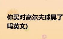 你买对高尔夫球具了吗(你买对高尔夫球具了吗英文)