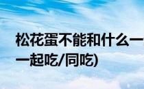 松花蛋不能和什么一起吃(松花蛋不能和什么一起吃/同吃)