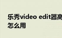 乐秀video edit器高级技巧怎么用高级编辑怎么用