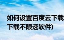 如何设置百度云下载不限速(如何设置百度云下载不限速软件)