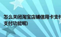 怎么关闭淘宝店铺信用卡支付功能(怎么关闭淘宝店铺信用卡支付功能呢)