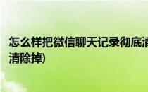 怎么样把微信聊天记录彻底清除(怎么样把微信聊天记录彻底清除掉)