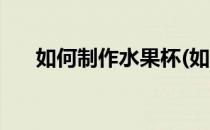 如何制作水果杯(如何制作水果杯视频)