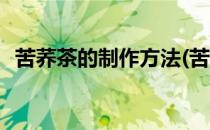 苦荞茶的制作方法(苦荞茶的制作方法窍门)