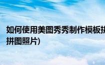 如何使用美图秀秀制作模板拼图(如何使用美图秀秀制作模板拼图照片)