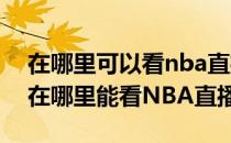 在哪里可以看nba直播哪里能看到nba直播(在哪里能看NBA直播)
