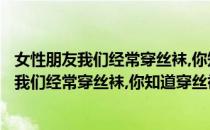 女性朋友我们经常穿丝袜,你知道穿丝袜的好处吗?(女性朋友我们经常穿丝袜,你知道穿丝袜的好处吗英语)