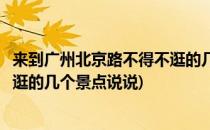 来到广州北京路不得不逛的几个景点(来到广州北京路不得不逛的几个景点说说)
