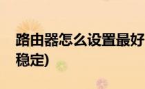 路由器怎么设置最好(路由器怎么设置信号最稳定)