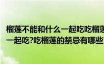 榴莲不能和什么一起吃吃榴莲的禁忌有哪些(榴莲不能和什么一起吃?吃榴莲的禁忌有哪些东西)