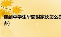 遇到中学生早恋时家长怎么办(遇到中学生早恋家长应该怎么办)