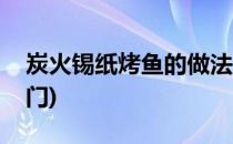 炭火锡纸烤鱼的做法(炭火锡纸烤鱼的做法窍门)