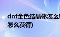 dnf金色结晶体怎么获得(地下城金色结晶体怎么获得)