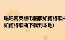 唱吧网页版电脑版如何将歌曲下载到本地(唱吧网页版电脑版如何将歌曲下载到本地)
