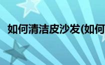 如何清洁皮沙发(如何清洁皮沙发的头发油)