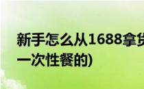 新手怎么从1688拿货(新手怎么从1688拿货一次性餐的)