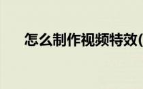 怎么制作视频特效(怎么给视频加特效)