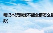笔记本玩游戏不能全屏怎么设置(笔记本玩游戏不能全屏怎么办)