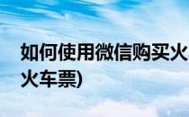 如何使用微信购买火车票(如何使用微信购买火车票)