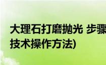 大理石打磨抛光 步骤(大理石抛光打磨的要求技术操作方法)