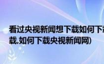 看过央视新闻想下载如何下载央视新闻(看过央视新闻,想下载,如何下载央视新闻网)