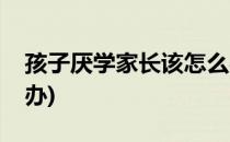 孩子厌学家长该怎么办(孩子厌学家长该怎么办)