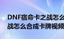 DNF宿命卡之战怎么合成卡牌(dnf宿命卡之战怎么合成卡牌视频)