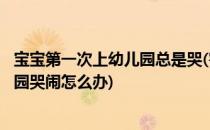 宝宝第一次上幼儿园总是哭(害怕)怎么办(宝宝第一次上幼儿园哭闹怎么办)