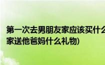 第一次去男朋友家应该买什么礼物送他父母(都一次去男朋友家送他爸妈什么礼物)