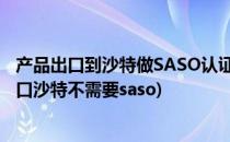 产品出口到沙特做SASO认证需注意的几大事项(什么产品出口沙特不需要saso)