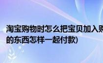 淘宝购物时怎么把宝贝加入购物车一起付款(淘宝加入购物车的东西怎样一起付款)