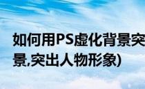 如何用PS虚化背景突出人物(如何用ps虚化背景,突出人物形象)