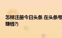 怎样注册今日头条 在头条号上赚钱(怎么注册今日头条账号赚钱?)