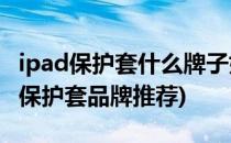 ipad保护套什么牌子好ipad保护套推荐(ipad保护套品牌推荐)