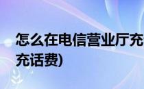 怎么在电信营业厅充话费(怎么在电信营业厅充话费)