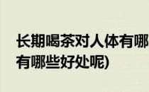 长期喝茶对人体有哪些好处(长期喝茶对人体有哪些好处呢)