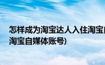 怎样成为淘宝达人入住淘宝自媒体(怎样成为淘宝达人,入住淘宝自媒体账号)
