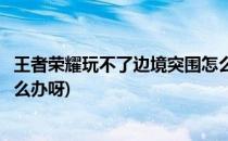 王者荣耀玩不了边境突围怎么办(王者荣耀玩不了边境突围怎么办呀)