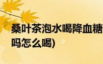 桑叶茶泡水喝降血糖吗(桑叶茶泡水喝降血糖吗怎么喝)