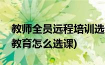 教师全员远程培训选课及课程学习方法(远程教育怎么选课)